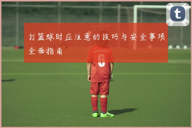 打篮球时应注意的技巧与安全事项全面指南