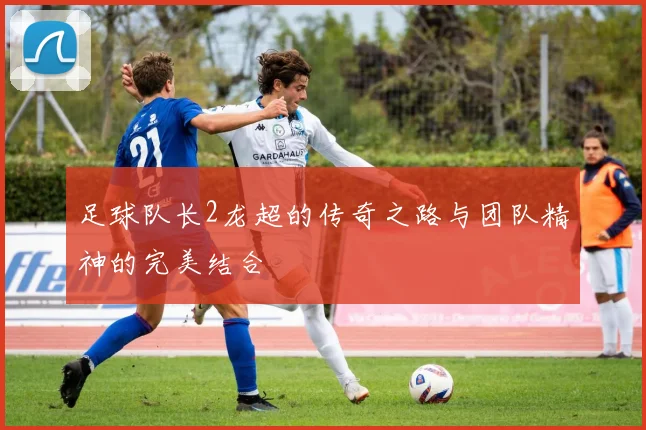 足球队长2龙超的传奇之路与团队精神的完美结合