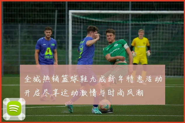 全城热销篮球鞋九成新年特惠活动开启尽享运动激情与时尚风潮