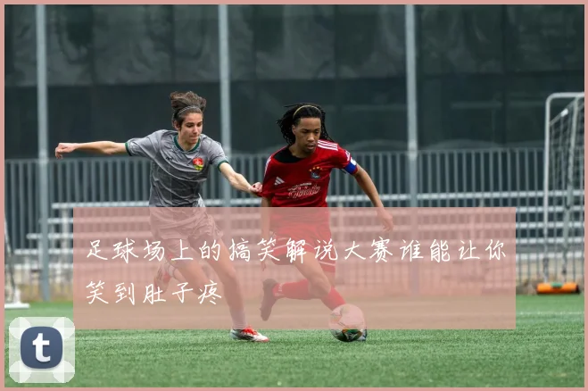 足球场上的搞笑解说大赛谁能让你笑到肚子疼