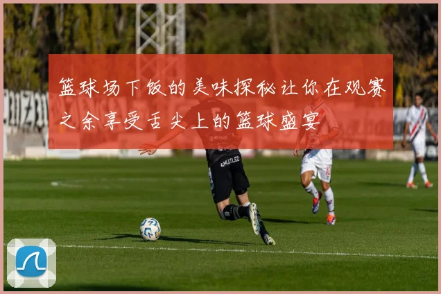 篮球场下饭的美味探秘让你在观赛之余享受舌尖上的篮球盛宴