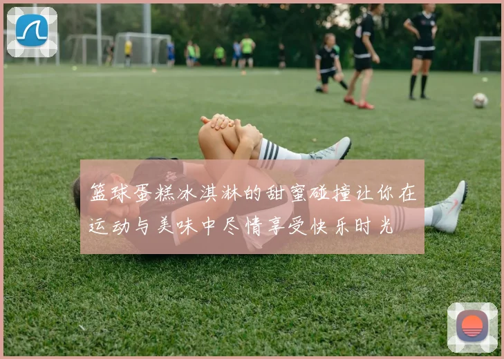 篮球蛋糕冰淇淋的甜蜜碰撞让你在运动与美味中尽情享受快乐时光